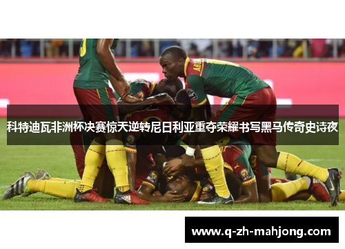 科特迪瓦非洲杯决赛惊天逆转尼日利亚重夺荣耀书写黑马传奇史诗夜